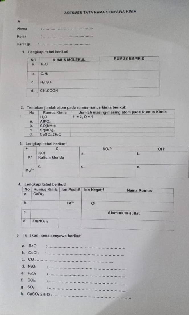 ASESMEN TATA NAMA SENYAWA KIMIA
A
Nama ,
_
Kelas :
_
Hari/TgI. :_
1. Lengkapi tabel berikut!
5. Tuliskan nama senyawa berikut!
a. BaO _
b. CuCl_2 :_
C. CO: _
d. N_2O_3 ∴_
e. P_2O_5;_
f. CCl_4 :_
g. SO_2 :_
h. CaSO_4.2H_2O: _