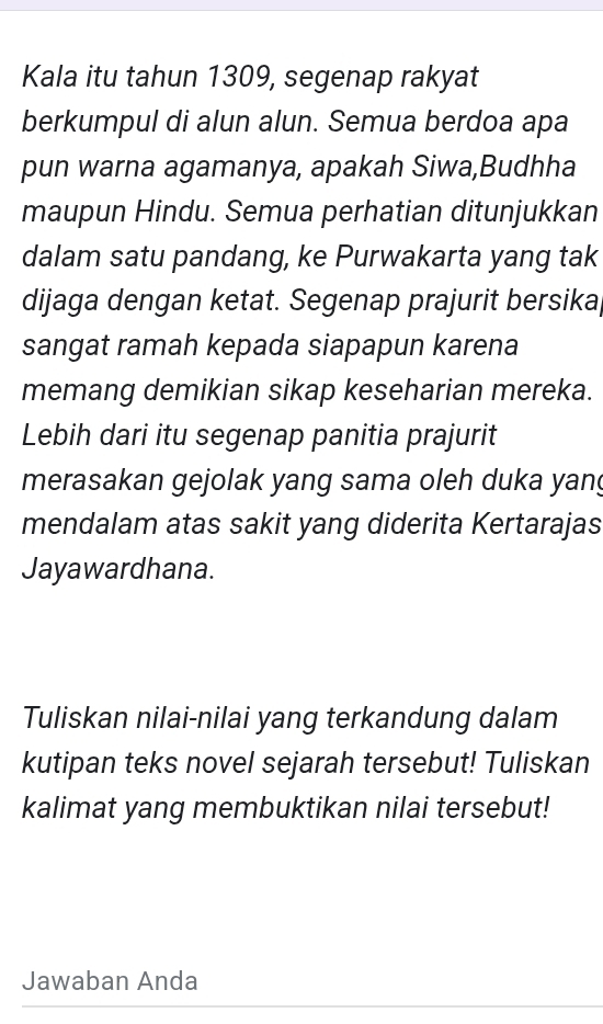 Kala itu tahun 1309, segenap rakyat 
berkumpul di alun alun. Semua berdoa apa 
pun warna agamanya, apakah Siwa,Budhha 
maupun Hindu. Semua perhatian ditunjukkan 
dalam satu pandang, ke Purwakarta yang tak 
dijaga dengan ketat. Segenap prajurit bersikaj 
sangat ramah kepada siapapun karena 
memang demikian sikap keseharian mereka. 
Lebih dari itu segenap panitia prajurit 
merasakan gejolak yang sama oleh duka yang 
mendalam atas sakit yang diderita Kertarajas 
Jayawardhana. 
Tuliskan nilai-nilai yang terkandung dalam 
kutipan teks novel sejarah tersebut! Tuliskan 
kalimat yang membuktikan nilai tersebut! 
Jawaban Anda