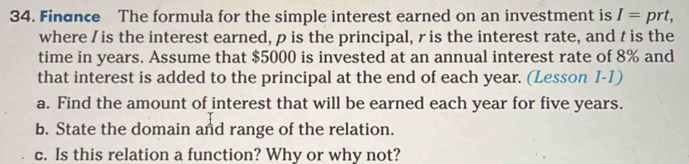 Finance The formula for the simple interest earned on an investment is I=prt, 
where /is the interest earned, p is the principal, ris the interest rate, and t is the 
time in years. Assume that $5000 is invested at an annual interest rate of 8% and 
that interest is added to the principal at the end of each year. (Lesson 1-1) 
a. Find the amount of interest that will be earned each year for five years. 
b. State the domain and range of the relation. 
c. Is this relation a function? Why or why not?