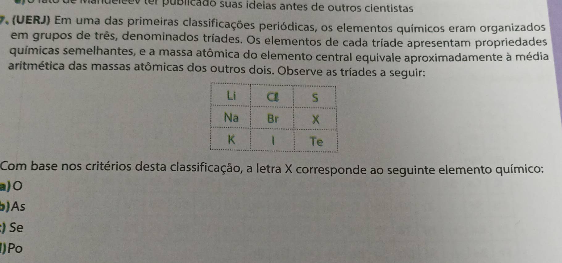 vandeleev ter publicado suas ideias antes de outros cientistas
7. (UERJ) Em uma das primeiras classificações periódicas, os elementos químicos eram organizados
em grupos de três, denominados tríades. Os elementos de cada tríade apresentam propriedades
químicas semelhantes, e a massa atômica do elemento central equivale aproximadamente à média
aritmética das massas atômicas dos outros dois. Observe as tríades a seguir:
Com base nos critérios desta classificação, a letra X corresponde ao seguinte elemento químico:
a) 0
b)As
:) Se
()Po