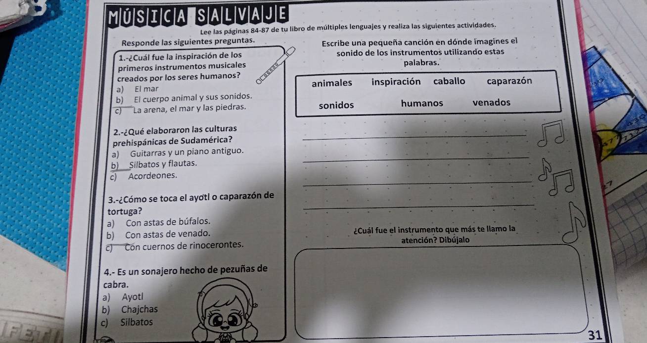 Música Salvaje
Lee las páginas 84-87 de tu libro de múltiples lenguajes y realiza las siguientes actividades.
Responde las siguientes preguntas. Escribe una pequeña canción en dónde imagines el
1.-¿Cuál fue la inspiración de los sonido de los instrumentos utilizando estas
primeros instrumentos musicales palabras.
creados por los seres humanos?
a) El mar animales inspiración caballo caparazón
b) El cuerpo animal y sus sonidos.
c) La arena, el mar y las piedras. sonidos humanos venados
_
2.-¿Qué elaboraron las culturas
prehispánicas de Sudamérica?
a) Guitarras y un piano antiguo.
b)__Silbatos y flautas.
_
_
c) Acordeones.
_
3.-¿Cómo se toca el ayotl o caparazón de
tortuga?
a) Con astas de búfalos.
b) Con astas de venado. ¿Cuál fue el instrumento que más te llamo la
c) Con cuernos de rinocerontes. atención? Dibújalo
4.- Es un sonajero hecho de pezuñas de
cabra.
a) Ayotl
b) Chajchas
c) Silbatos
31