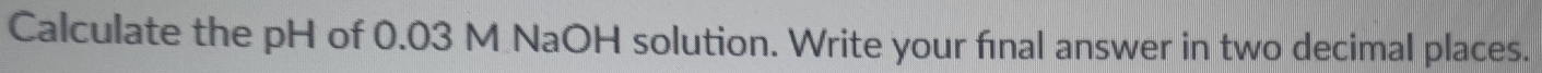 Calculate the pH of 0.03 M NaOH solution. Write your final answer in two decimal places.