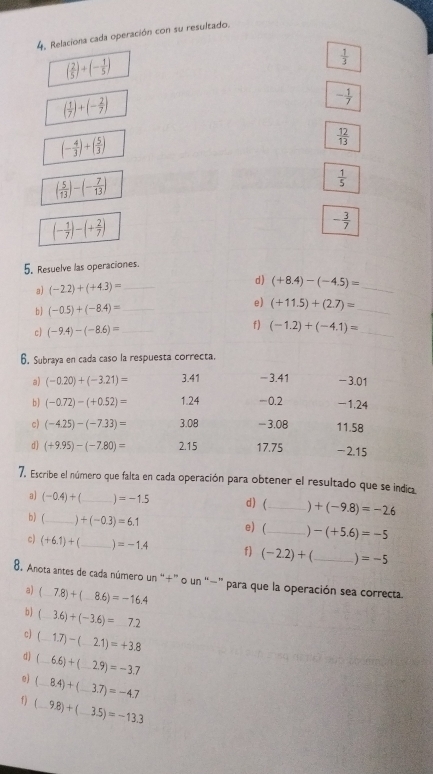 4, Relaciona cada operación con su resultado.
( 2/5 )+(- 1/5 )
 1/3 
( 1/7 )+(- 2/7 )
- 1/7 
(- 4/3 )+( 5/3 )
 12/13 
( 5/13 )-(- 7/13 )
 1/5 
(- 1/7 )-(+ 2/7 )
- 3/7 
5, Resuelve las operaciones.
d )
a) (-2.2)+(+4.3)= _ (+8.4)-(-4.5)= _
b  (-0.5)+(-8.4)= _
e) (+11.5)+(2.7)= _
c) (-9.4)-(-8.6)= _
f) (-1.2)+(-4.1)=
_
6. Subraya en cada caso la respuesta correcta.
a) (-0.20)+(-3.21)= 3.41 -3.41 -3.01
b) (-0.72)-(+0.52)= 1.24 -0.2 -1.24
c) (-4.25)-(-7.33)= 3.08 - 3.08 11.58
d) (+9.95)-(-7.80)= 2.15 17.75 -2.15
7. Escribe el número que falta en cada operación para obtener el resultado que se indica
a) (-0.4)+ _ =-1.5 d) (_ +(-9.8)=-2.6
b) (_
+(-0.3)=6.1
e) _ -(+5.6)=-5
c) (+6.1)+(_ =-1.4 f) (-2.2)+ _ =-5
8. Anota antes de cada número un "+” o un “−” para que la operación sea correcta
a) (-7.8)+(-8.6)=-16.4
b) (_ 3.6)+(-3.6)=_ 7.2
c (_ 1.7)-(_ 2.1)=+3.8
d ( -6.6)+(_ 2.9)=-3.7
e) (_ 8.4)+(_ 3.7)=-4.7
f) (_ 9.8)+(_ 3.5)=-13.3