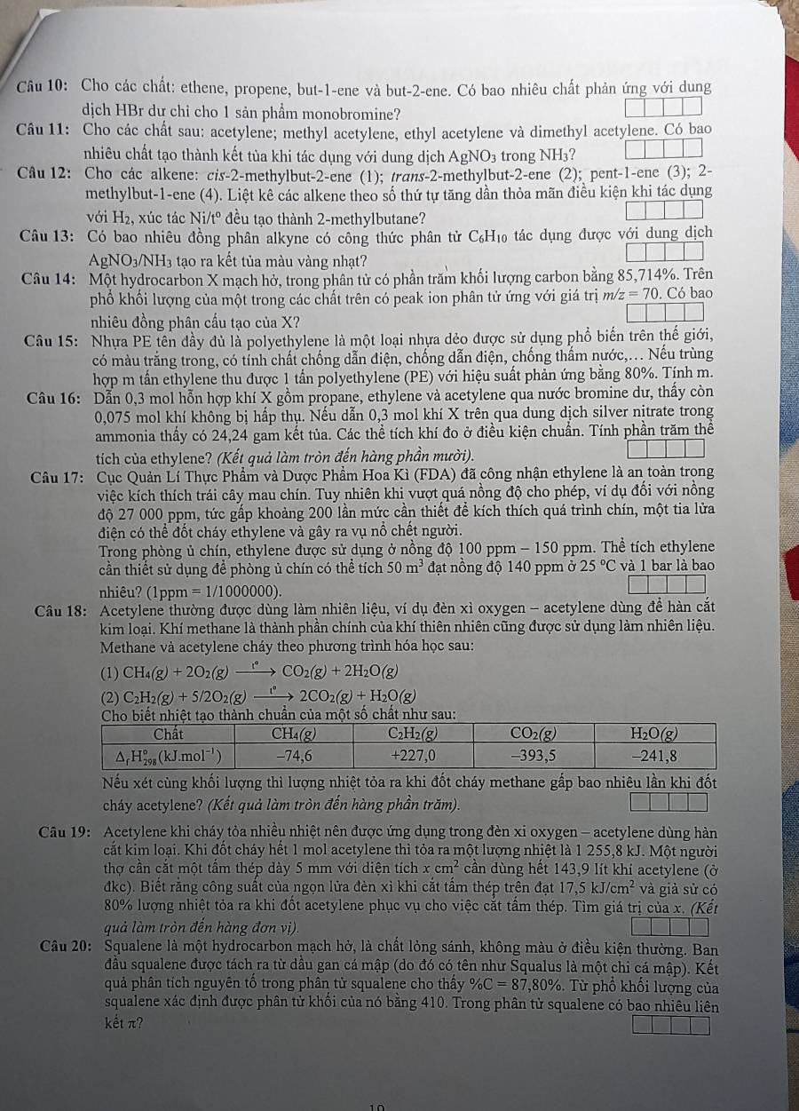 Cầu 10: Cho các chất: ethene, propene, but-1-ene và but-2-ene. Có bao nhiêu chất phản ứng với dung
dịch HBr dư chỉ cho 1 sản phẩm monobromine?
Câu 11: Cho các chất sau: acetylene; methyl acetylene, ethyl acetylene và dimethyl acetylene. Có bao
nhiêu chất tạo thành kết tủa khi tác dụng với dung dịch AgNO_3 trong NH_3
Câu 12: Cho các alkene: cis-2-methylbut-2-ene (1); trans-2-methylbut-2-ene (2); pent-1-ene (3); 2-
methylbut-1-ene (4). Liệt kê các alkene theo số thứ tự tăng dần thỏa mãn điều kiện khi tác dụng
với H2, xúc tác Ni/tº đều tạo thành 2-methylbutane?
Câu 13: Có bao nhiêu đồng phân alkyne có công thức phân từ C₆H₁ tác dụng được với dung dịch
Agl NO_3/NH_3 tạo ra kết tủa màu vàng nhạt?
Câu 14: Một hydrocarbon X mạch hở, trong phân tử có phần trăm khối lượng carbon bằng 85,714%. Trên
phố khối lượng của một trong các chất trên có peak ion phân tử ứng với giá trị ma z=70. Có bao
nhiêu đồng phân cấu tạo của X?
Câu 15: Nhựa PE tên dầy đủ là polyethylene là một loại nhựa dẻo được sử dụng phổ biến trên thế giới,
có màu trắng trong, có tính chất chống dẫn điện, chống dẫn điện, chống thẩm nước,.. Nếu trùng
hợp m tần ethylene thu được 1 tấn polyethylene (PE) với hiệu suất phản ứng bằng 80%. Tính m.
Câu 16: Dẫn 0,3 mol hỗn hợp khí X gồm propane, ethylene và acetylene qua nước bromine dư, thấy còn
0,075 mol khí không bị hấp thụ. Nếu dẫn 0,3 mol khí X trên qua dung dịch silver nitrate trong
ammonia thấy có 24,24 gam kết tủa. Các thể tích khí đo ở điều kiện chuẩn. Tính phần trăm thể
tích của ethylene? (Kết quả làm tròn đến hàng phần mười).
Câu 17: Cục Quản Lí Thực Phẩm và Dược Phẩm Hoa Kì (FDA) đã công nhận ethylene là an toàn trọng
việc kích thích trái cây mau chín. Tuy nhiên khi vượt quá nồng độ cho phép, ví dụ đối với nồng
độ 27 000 ppm, tức gấp khoảng 200 lần mức cần thiết để kích thích quá trình chín, một tia lửa
điện có thể đốt cháy ethylene và gây ra vụ nổ chết người.
Trong phòng ủ chín, ethylene được sử dụng ở nồng độ 1 00ppm-150 ppm. Thể tích ethylene
cần thiết sử dụng để phòng ủ chín có thể tích 50m^3 đạt nồng độ 140 ppm ở 25°C và 1 bar là bao
nhiêu? (1ppm =1/1000000).
Câu 18: Acetylene thường được dùng làm nhiên liệu, ví dụ đèn xì oxygen - acetylene dùng đề hàn cắt
kim loại. Khí methane là thành phần chính của khí thiên nhiên cũng được sử dụng làm nhiên liệu.
Methane và acetylene cháy theo phương trình hóa học sau:
(1) CH_4(g)+2O_2(g)xrightarrow f°CO_2(g)+2H_2O(g)
(2) C_2H_2(g)+5/2O_2(g)xrightarrow 1°2CO_2(g)+H_2O(g)
ành chuần của một số chất như sau:
Nếu xét cùng khối lượng thì lượng nhiệt tỏa ra khi đốt cháy methane gấp bao nhiêu lần khi đốt
cháy acetylene? (Kết quả làm tròn đến hàng phần trăm).
Câu 19: Acetylene khi cháy tỏa nhiều nhiệt nên được ứng dụng trong đèn xi oxygen - acetylene dùng hàn
cất kim loại. Khi đốt cháy hết 1 mol acetylene thì tỏa ra một lượng nhiệt là 1 255,8 kJ. Một người
thợ cần cắt một tấm thép dày 5 mm với diện tích xcm^2 cần dùng hết 143,9 lít khí acetylene (ở
đkc). Biết rằng công suất của ngọn lửa đèn xỉ khi cắt tấm thép trên đạt 17,5kJ/cm^2 và giả sử có
80% lượng nhiệt tỏa ra khi đốt acetylene phục vụ cho việc cắt tấm thép. Tìm giá trị của x. (Kết
quả làm tròn đến hàng đơn vị)
Câu 20: Squalene là một hydrocarbon mạch hở, là chất lỏng sánh, không màu ở điều kiện thường. Ban
đầu squalene được tách ra từ dầu gan cá mập (do đó có tên như Squalus là một chi cá mập). Kết
quả phân tích nguyên tố trong phân tử squalene cho thấy % C=87,80%. Từ phổ khối lượng của
squalene xác định được phân tử khối của nó bằng 410. Trong phân tử squalene có bao nhiêu liên
kết π?