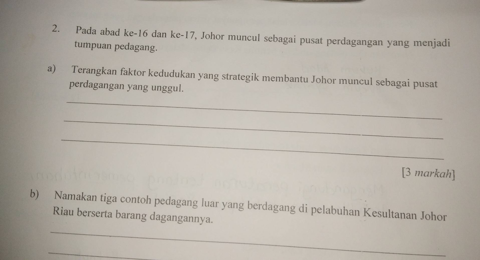 Pada abad ke -16 dan ke- 17, Johor muncul sebagai pusat perdagangan yang menjadi 
tumpuan pedagang. 
a) Terangkan faktor kedudukan yang strategik membantu Johor muncul sebagai pusat 
perdagangan yang unggul. 
_ 
_ 
_ 
[3 markah] 
b) Namakan tiga contoh pedagang luar yang berdagang di pelabuhan Kesultanan Johor 
Riau berserta barang dagangannya. 
_ 
_