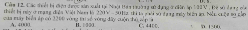 Các thiết bị điện được sản xuất tại Nhật Bản thường sử dụng ở điên áp 100V. Để sử dụng các
thiết bị này ở mạng điện Việt Nam là 220V -50Hz thì ta phải sử dụng máy biển áp. Nếu cuộn sơ cấp
của máy biển áp có 2200 vòng thì số vòng dây cuộn thứ cấp là
A. 4000. B. 1000. C. 4400. D. 1500.