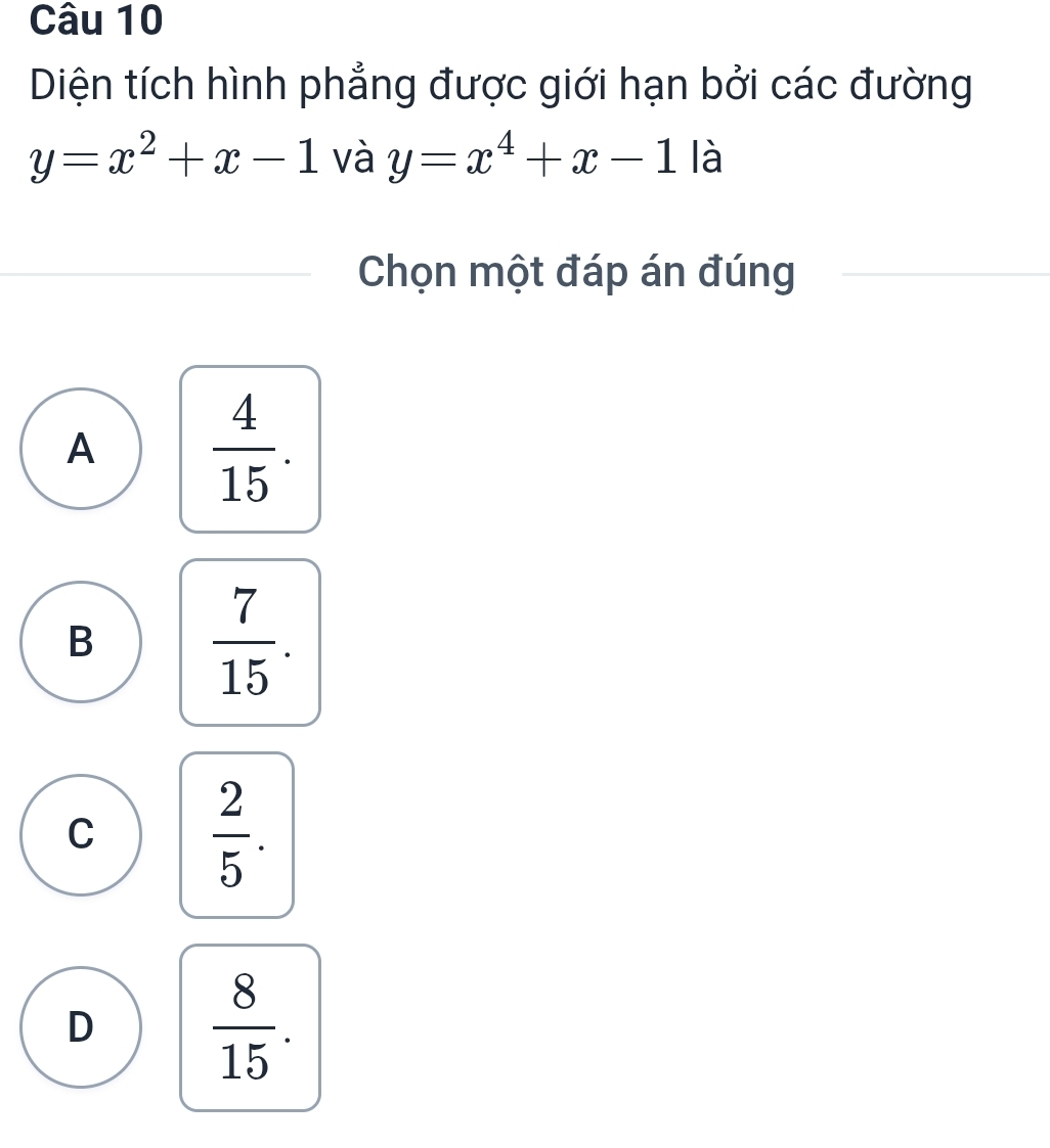 Diện tích hình phẳng được giới hạn bởi các đường
y=x^2+x-1 và y=x^4+x-1 là
Chọn một đáp án đúng
A  4/15 .
B  7/15 .
C  2/5 .
D  8/15 .