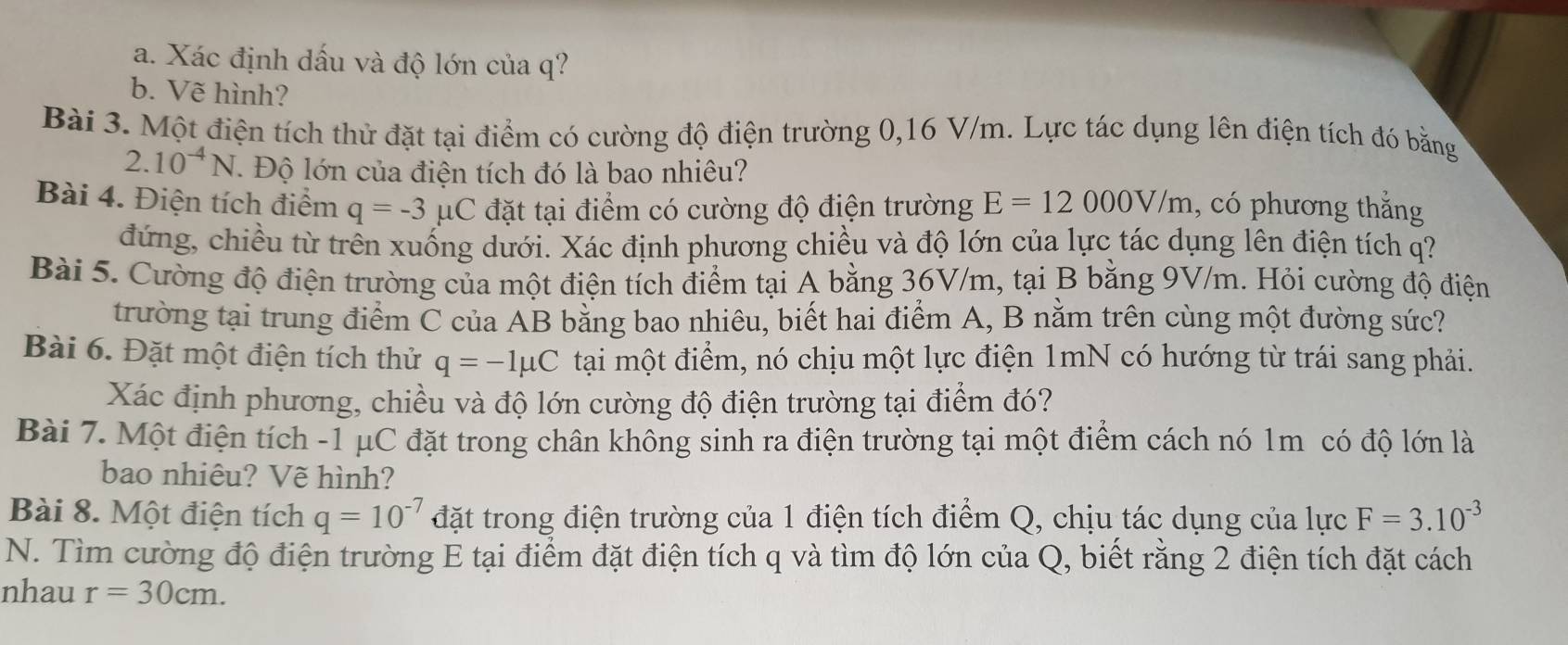 Xác định dấu và độ lớn của q?
b. Vẽ hình?
Bài 3. Một điện tích thử đặt tại điểm có cường độ điện trường 0,16 V/m. Lực tác dụng lên điện tích đó bằng
2.10^(-4)N. Độ lớn của điện tích đó là bao nhiêu?
Bài 4. Điện tích điểm q=-3mu C đặt tại điểm có cường độ điện trường E=12000V/m , có phương thắng
đứng, chiều từ trên xuống dưới. Xác định phương chiều và độ lớn của lực tác dụng lên điện tích q?
Bài 5. Cường độ điện trường của một điện tích điểm tại A bằng 36V/m, tại B bằng 9V/m. Hỏi cường độ điện
trường tại trung điểm C của AB bằng bao nhiêu, biết hai điểm A, B nằm trên cùng một đường sức?
Bài 6. Đặt một điện tích thử q=-1mu C tại một điểm, nó chịu một lực điện 1mN có hướng từ trái sang phải.
Xác định phương, chiều và độ lớn cường độ điện trường tại điểm đó?
Bài 7. Một điện tích -1 μC đặt trong chân không sinh ra điện trường tại một điểm cách nó 1m có độ lớn là
bao nhiêu? Vẽ hình?
Bài 8. Một điện tích q=10^(-7) đặt trong điện trường của 1 điện tích điểm Q, chịu tác dụng của lực F=3.10^(-3)
N. Tìm cường độ điện trường E tại điểm đặt điện tích q và tìm độ lớn của Q, biết rằng 2 điện tích đặt cách
nhau r=30cm.