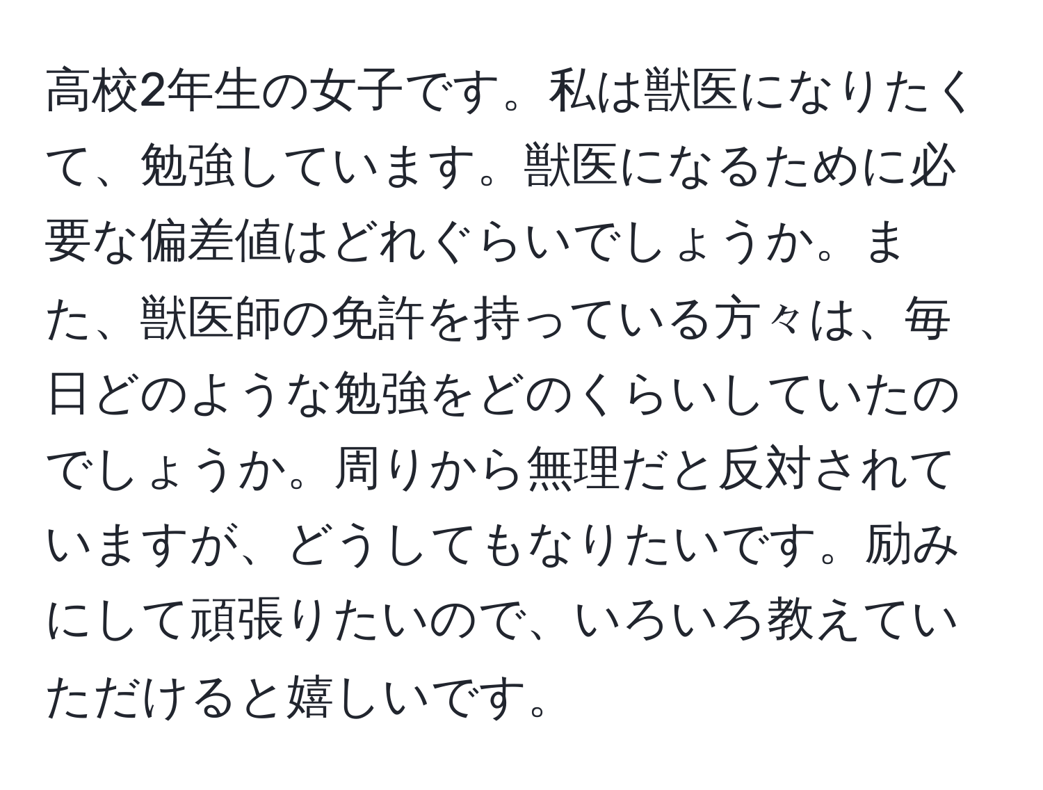 高校2年生の女子です。私は獣医になりたくて、勉強しています。獣医になるために必要な偏差値はどれぐらいでしょうか。また、獣医師の免許を持っている方々は、毎日どのような勉強をどのくらいしていたのでしょうか。周りから無理だと反対されていますが、どうしてもなりたいです。励みにして頑張りたいので、いろいろ教えていただけると嬉しいです。