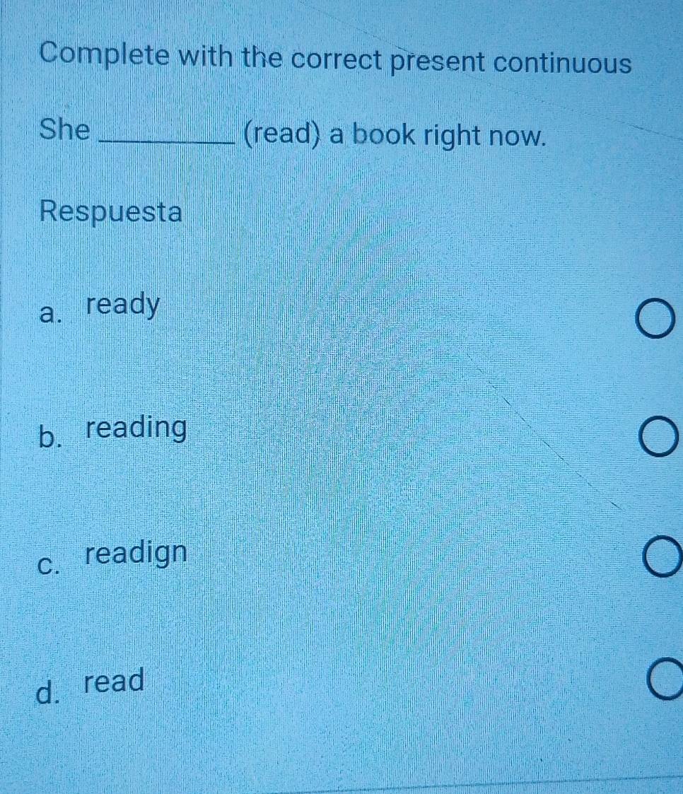 Complete with the correct present continuous
She _(read) a book right now.
Respuesta
a. ready
b. reading
c. readign
d. read