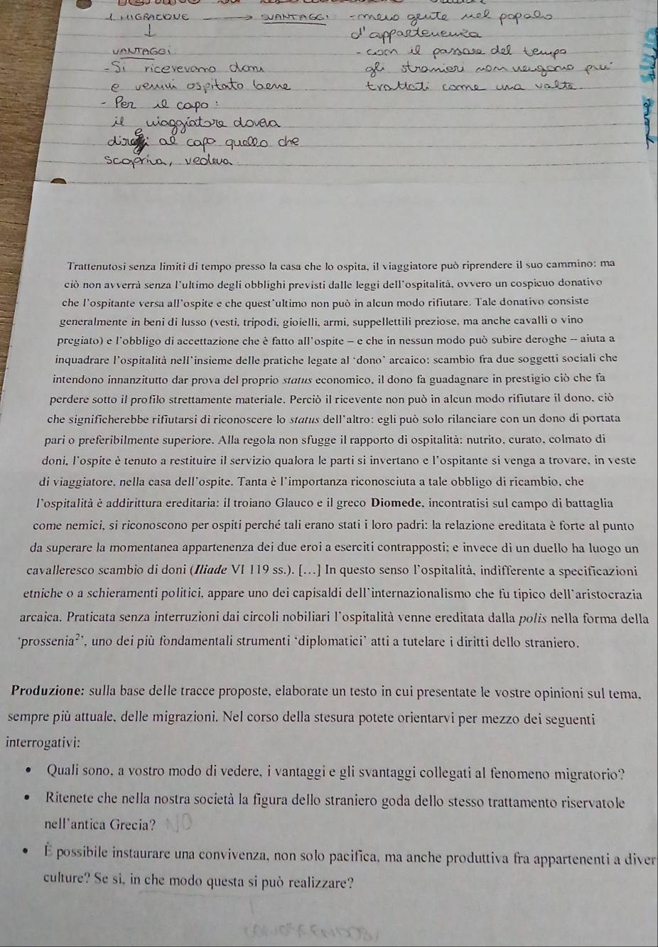 Trattenutosi senza limiti di tempo presso la casa che lo ospita, il viaggiatore può riprendere il suo cammino: ma
ció non avverrà senza l'ultimo degli obblighi previsti dalle leggi dell'ospitalità, ovvero un cospicuo donativo
che l’ospitante versa all’ospite e che quest'ultimo non può in alcun modo rifiutare. Tale donativo consiste
generalmente in beni di lusso (vesti, tripodi, gioielli, armi, suppellettili preziose, ma anche cavalli o vino
pregiato) e l'obbligo di accettazione che è fatto all'ospite - e che in nessun modo può subire deroghe -- aiuta a
inquadrare l’ospitalità nell*insieme delle pratiche legate al ‘dono’ arcaico: scambio fra due soggetti sociali che
intendono innanzitutto dar prova del proprio stats economico, il dono fa guadagnare in prestigio ció che fa
perdere sotto il profilo strettamente materiale. Perciò il ricevente non può in alcun modo rifiutare il dono. ció
che significherebbe rifiutarsi di riconoscere lo status dell*altro: egli può solo rilanciare con un dono di portata
pari o preferibilmente superiore. Alla regola non sfugge il rapporto di ospitalità: nutrito. curato, colmato di
doni, l'ospite è tenuto a restituire il servizio qualora le parti si invertano e l'ospitante si venga a trovare, in veste
di viaggiatore, nella casa dell'ospite. Tanta è l'importanza riconosciuta a tale obbligo di ricambio, che
lospitalità è addirittura ereditaria: il troiano Glauco e il greco Diomede, incontratisi sul campo di battaglia
come nemici, si riconoscono per ospiti perché tali erano stati i loro padri: la relazione ereditata è forte al punto
da superare la momentanea appartenenza dei due eroi a eserciti contrapposti; e invece di un duello ha luogo un
cavalleresco scambio di doni (Iliade VI 119 ss.). [...] In questo senso l’ospitalità, indifferente a specificazioni
etniche o a schieramenti politici, appare uno dei capisaldi dell`internazionalismo che fu tipico dell˙aristocrazia
arcaica. Praticata senza interruzioni dai circoli nobiliari l'ospitalità venne ereditata dalla polis nella forma della
‘prossenia²', uno dei più fondamentali strumenti ‘diplomatici’ atti a tutelare i diritti dello straniero.
Produzione: sulla base delle tracce proposte, elaborate un testo in cui presentate le vostre opinioni sul tema.
sempre più attuale, delle migrazioni. Nel corso della stesura potete orientarvi per mezzo dei seguenti
interrogativi:
Quali sono, a vostro modo di vedere, i vantaggi e gli svantaggi collegati al fenomeno migratorio?
Ritenete che nella nostra società la figura dello straniero goda dello stesso trattamento riservatole
nell*antica Grecia?
É possibile instaurare una convivenza, non solo pacifica, ma anche produttiva fra appartenenti a diver
culture? Se si, in che modo questa si può realizzare?