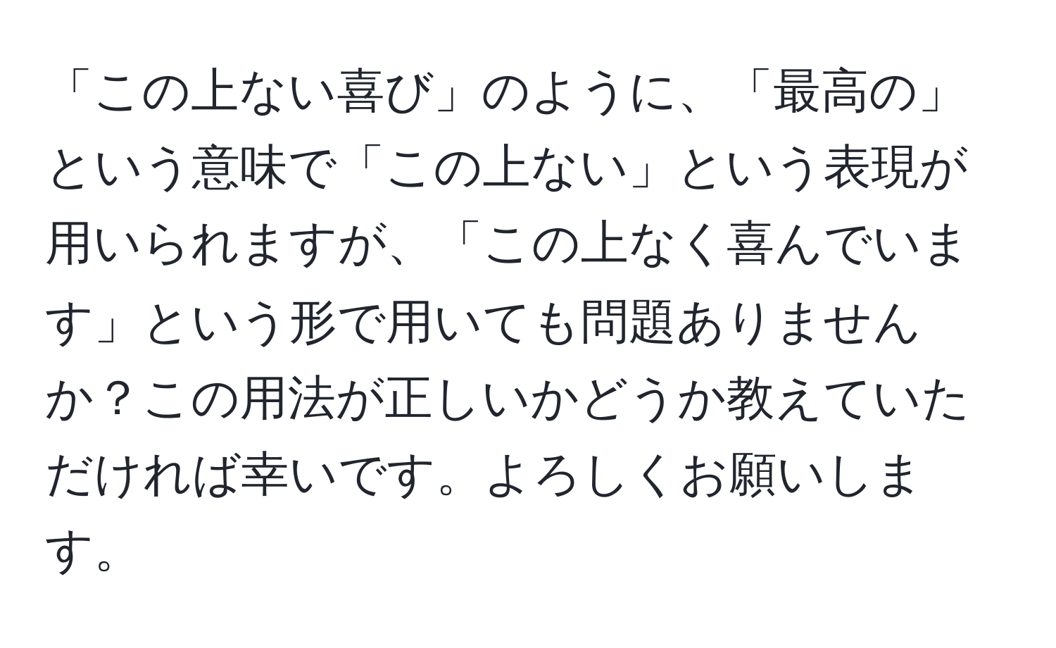 「この上ない喜び」のように、「最高の」という意味で「この上ない」という表現が用いられますが、「この上なく喜んでいます」という形で用いても問題ありませんか？この用法が正しいかどうか教えていただければ幸いです。よろしくお願いします。