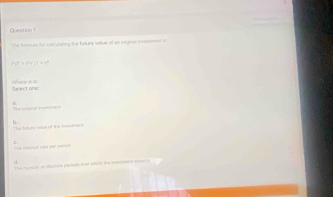 The formula for calculating the future vallue of an original investment is
FV^n=PV(1+1)^n
Where n is:
Select one
a
The original investment
The future value of the investment b
The intorest rate per period C.
d
The number of discrete penode over which the iwestment extands