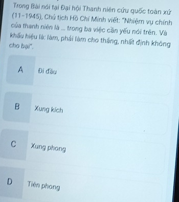 Trong Bài nói tại Đại hội Thanh niên cứu quốc toàn xứ
(11-1945), Chú tịch Hồ Chí Minh viết: "Nhiệm vụ chính
của thanh niên là ... trong ba việc cần yếu nói trên. Và
khẩu hiệu là: làm, phải làm cho thắng, nhất định không
cho bại".
A Đi đầu
B Xung kích
C Xung phong
D Tiên phong