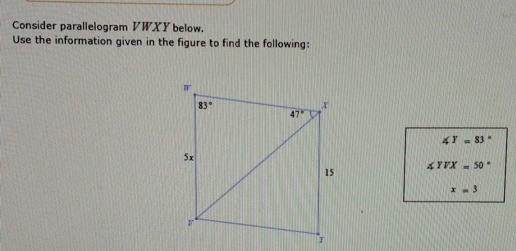 Consider parallelogram VWXY below.
Use the information given in the figure to find the following:
∠ Y=83.
∠ YVX=50
x=3