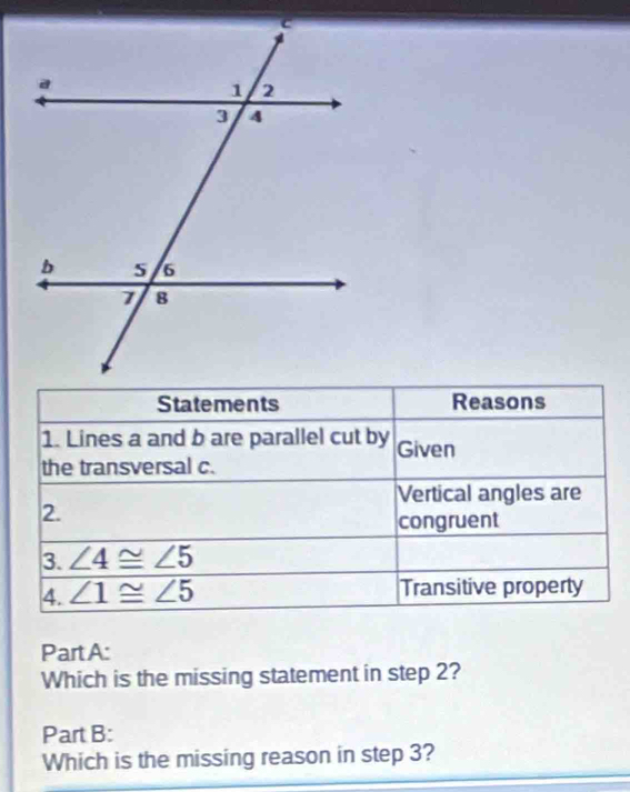 Reasons 
1. Lines a and b are parallel cut by Given 
the transversal c. 
Vertical angles are 
2. 
congruent 
3. ∠ 4≌ ∠ 5
4. ∠ 1≌ ∠ 5 Transitive property 
Part A: 
Which is the missing statement in step 2? 
Part B: 
Which is the missing reason in step 3?