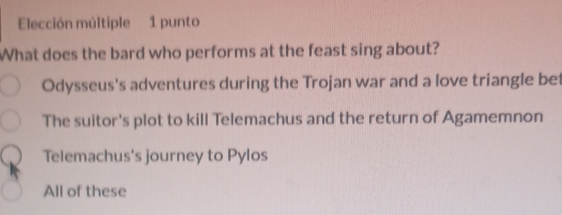 Elección múltiple 1 punto
What does the bard who performs at the feast sing about?
Odysseus's adventures during the Trojan war and a love triangle bet
The suitor's plot to kill Telemachus and the return of Agamemnon
Telemachus's journey to Pylos
All of these