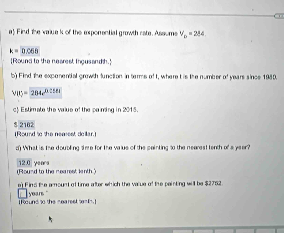 Find the value k of the exponential growth rate. Assume V_o=284.
k=0.058
(Round to the nearest thousandth.)
b) Find the exponential growth function in terms of t, where t is the number of years since 1980.
V(t)=284e^(0.058t)
c) Estimate the value of the painting in 2015.
$ 2162
(Round to the nearest dollar.)
d) What is the doubling time for the value of the painting to the nearest tenth of a year?
12.0 years
(Round to the nearest tenth.)
e) Find the amount of time after which the value of the painting will be $2752.
years.
(Round to the nearest tenth.)