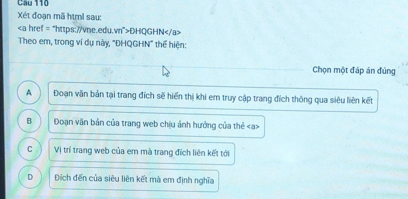 Cầu 110
Xét đoạn mã html sau:
ĐHQGHN
Theo em, trong ví dụ này, “ĐHQGHN” thể hiện:
Chọn một đáp án đúng
A Đoạn văn bản tại trang đích sẽ hiến thị khi em truy cập trang đích thông qua siêu liên kết
B Đoạn văn bản của trang web chịu ảnh hưởng của thẻ
C Vị trí trang web của em mà trang đích liên kết tới
D Đích đến của siêu liên kết mà em định nghĩa