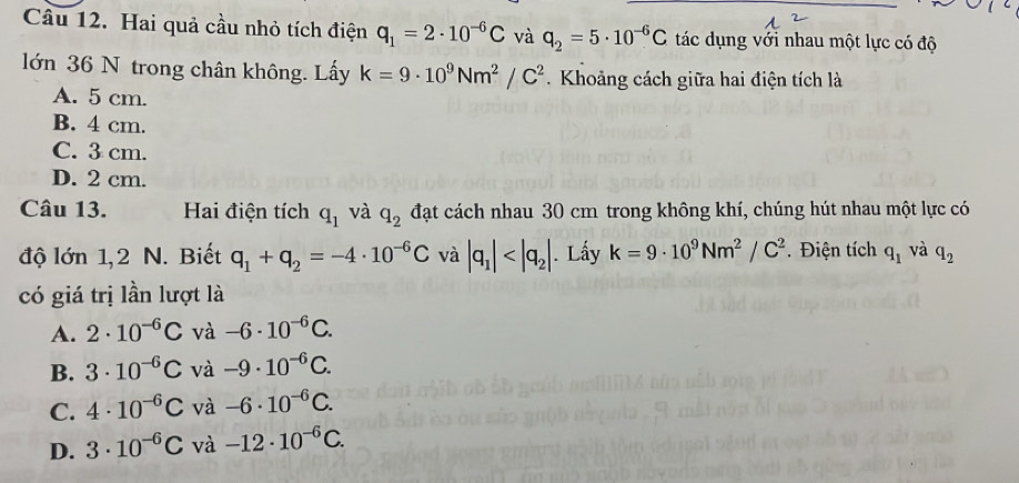 Hai quả cầu nhỏ tích điện q_1=2· 10^(-6)C và q_2=5· 10^(-6)C tác dụng với nhau một lực có độ
lớn 36 N trong chân không. Lấy k=9· 10^9Nm^2/C^2. Khoảng cách giữa hai điện tích là
A. 5 cm.
B. 4 cm.
C. 3 cm.
D. 2 cm.
Câu 13. Hai điện tích q_1 và q_2 đạt cách nhau 30 cm trong không khí, chúng hút nhau một lực có
độ lớn 1, 2 N. Biết q_1+q_2=-4· 10^(-6)C và |q_1| . Lấy k=9· 10^9Nm^2/C^2. Điện tích q_1 và q_2
có giá trị lần lượt là
A. 2· 10^(-6)C và -6· 10^(-6)C.
B. 3· 10^(-6)C và -9· 10^(-6)C.
C. 4· 10^(-6)C và -6· 10^(-6)C.
D. 3· 10^(-6)C và -12· 10^(-6)C.