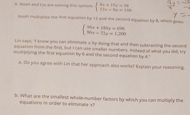 Noah and Lin are solving this system: beginarrayl 8x+15y=58 12x-9y=150endarray.
Noah multiplies the first equation by 12 and the second equation by 8, which gives:
beginarrayl 96x+180y=696 96x-72y=1,200endarray.
Lin says, "I know you can eliminate x by doing that and then subtracting the second
equation from the first, but I can use smaller numbers. Instead of what you did, try
multiplying the first equation by 6 and the second equation by 4."
a. Do you agree with Lin that her approach also works? Explain your reasoning.
b. What are the smallest whole-number factors by which you can multiply the
equations in order to eliminate x?