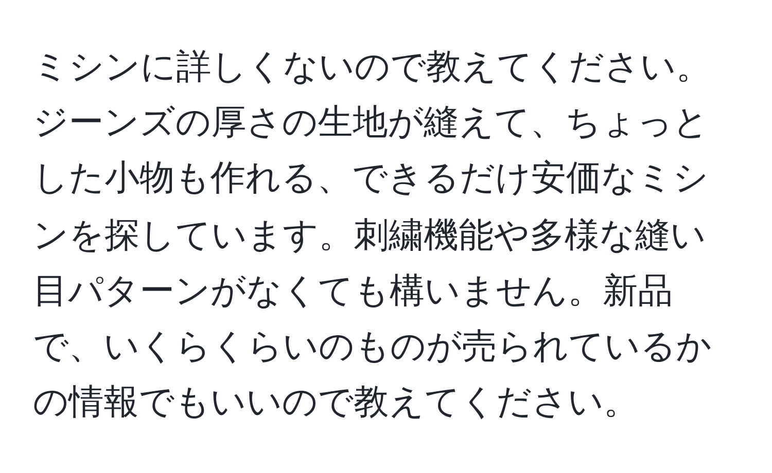 ミシンに詳しくないので教えてください。ジーンズの厚さの生地が縫えて、ちょっとした小物も作れる、できるだけ安価なミシンを探しています。刺繍機能や多様な縫い目パターンがなくても構いません。新品で、いくらくらいのものが売られているかの情報でもいいので教えてください。