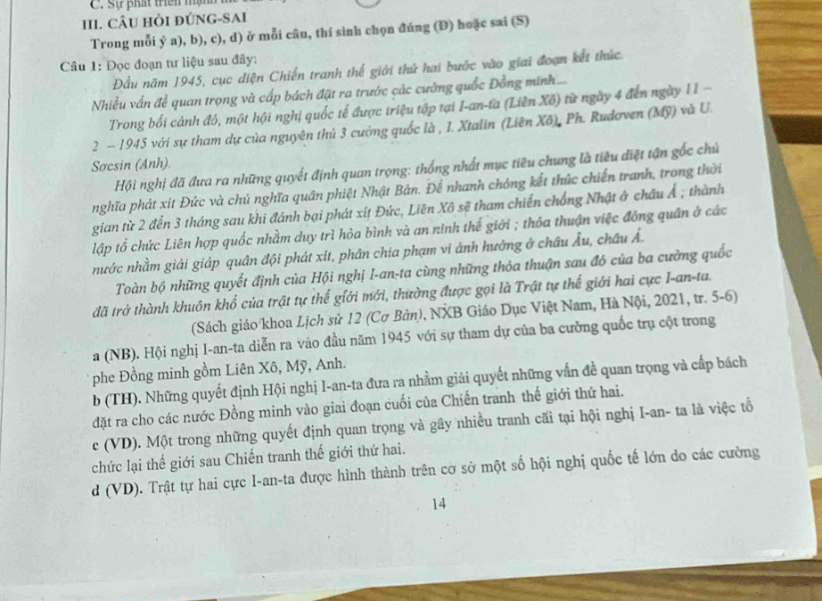 Sự phát triên mậm
III. CÂU HỏI ĐÚNG-SAI
Trong mỗi ý a), b), c), d) ở mỗi câu, thí sinh chọn đúng (Đ) hoặc sai (S)
Cầâu 1: Đọc đoạn tư liệu sau đây:
Đầu năm 1945, cục diện Chiến tranh thế giới thứ hai bước vào giai đoạn kết thức.
Nhiều vấn đề quan trọng và cấp bách đặt ra trước các cường quốc Đồng minh...
Trong bối cảnh đô, một hội nghị quốc tế được triệu tập tại I-an-ta (Liên Xô) từ ngày 4 đến ngày 11 -
2 - 1945 với sự tham dự của nguyên thủ 3 cường quốc là , 1. Xtalin (Liên Xô), Ph. Rudơven (Mỹ) và U.
Sơcsin (Anh).
Hội nghị đã đưa ra những quyết định quan trọng: thống nhất mục tiêu chung là tiêu điệt tận gốc chủ
nghĩa phát xít Đức và chủ nghĩa quân phiệt Nhật Bản. Để nhanh chóng kết thúc chiến tranh, trong thời
gian từ 2 đến 3 tháng sau khi đánh bại phát xíț Đức, Liên Xô sẽ tham chiến chống Nhật ở châu Ả ; thành
lập tổ chức Liên hợp quốc nhằm duy trì hòa bình và an ninh thế giới ; thỏa thuận việc đồng quân ở các
nước nhằm giải giáp quân đội phát xit, phân chia phạm vi ảnh hưởng ở châu Âu, châu Ả.
Toàn bộ những quyết định của Hội nghị I-an-ta cùng những thỏa thuận sau đó của ba cường quốc
đã trở thành khuôn khổ của trật tự thế giới mới, thường được gọi là Trật tự thế giới hai cực I-an-ta.
(Sách giáo khoa Lịch sử 12 (Cơ Bản), NXB Giáo Dục Việt Nam, Hà Nội, 2021, tr. 5-6)
a (NB). Hội nghị I-an-ta diễn ra vào đầu năm 1945 với sự tham dự của ba cường quốc trụ cột trong
phe Đồng minh gồm Liên Xô, Mỹ, Anh.
b (TH). Những quyết định Hội nghị I-an-ta đưa ra nhằm giải quyết những vấn đề quan trọng và cấp bách
đặt ra cho các nước Đồng minh vào giai đoạn cuối của Chiến tranh thế giới thứ hai.
c (VD). Một trong những quyết định quan trọng và gây nhiều tranh cãi tại hội nghị I-an- ta là việc tổ
chức lại thế giới sau Chiến tranh thế giới thứ hai.
d (VD). Trật tự hai cực I-an-ta được hình thành trên cơ sở một số hội nghị quốc tế lớn do các cường
14