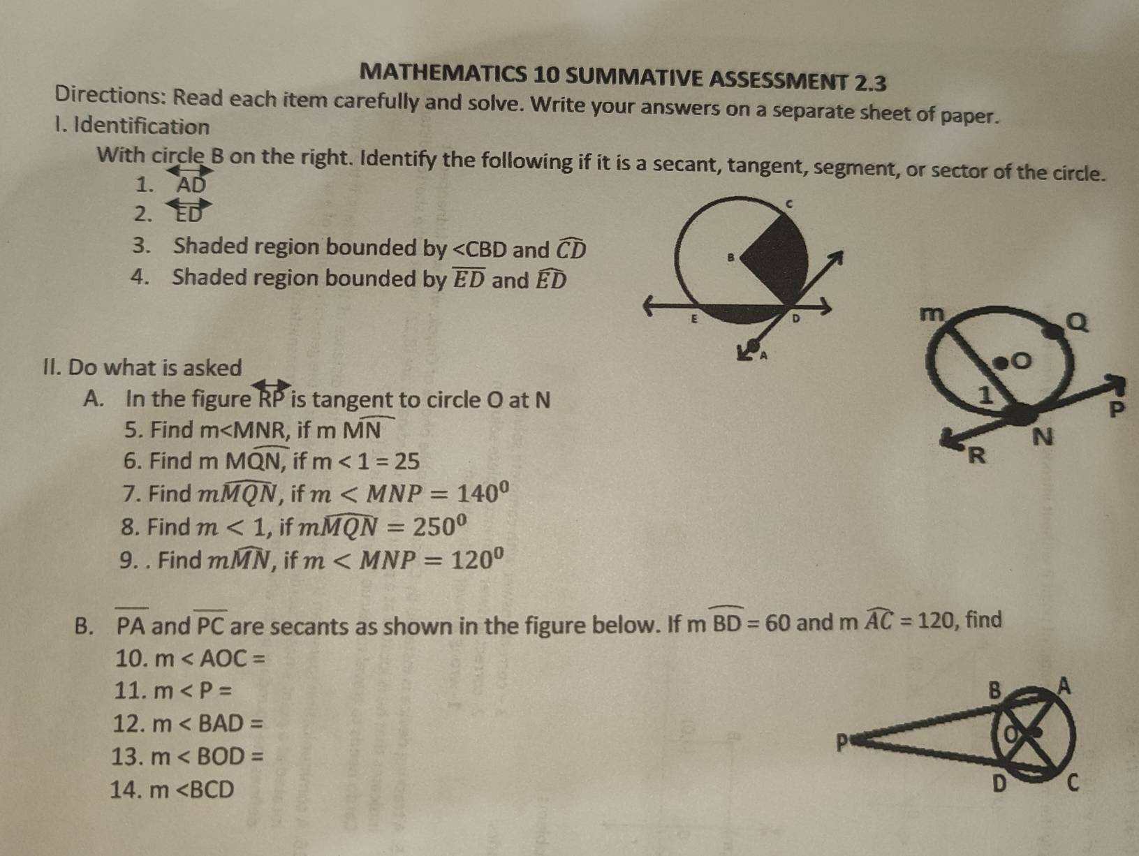 MATHEMATICS 10 SUMMATIVE ASSESSMENT 2.3 
Directions: Read each item carefully and solve. Write your answers on a separate sheet of paper. 
1. Identification 
With circle B on the right. Identify the following if it is a secant, tangent, segment, or sector of the circle. 
1. AD
2. 
3. Shaded region bounded by ∠ CBD and widehat CD
4. Shaded region bounded by overline ED and widehat ED
m
Q
II. Do what is asked 
0 
A. In the figure RP is tangent to circle O at N
1
P
5. Find m , if mMoverline N
N
6. Find n Mwidehat QN, if m<1=25 R 
7. Find mwidehat MQN , if m
8. Find m<1</tex> , if mwidehat MQN=250°
9. . Find mwidehat MN , if m
B. overline PA and overline PC are secants as shown in the figure below. If mwidehat BD=60 and mwidehat AC=120 , find 
10. m
11. m
12. m
13. m
14. m