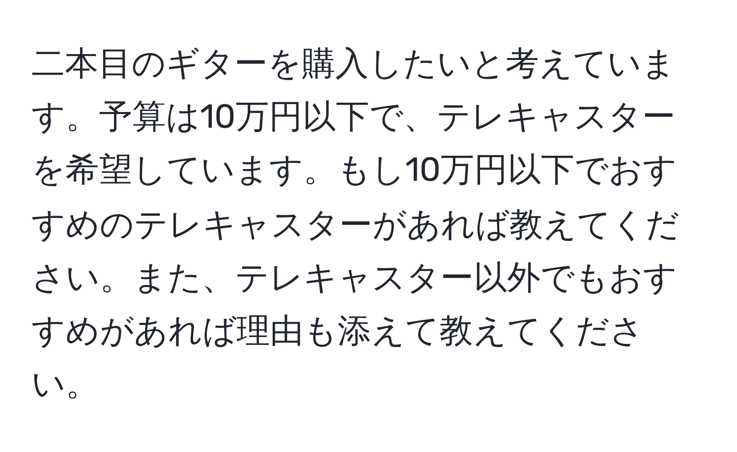 二本目のギターを購入したいと考えています。予算は10万円以下で、テレキャスターを希望しています。もし10万円以下でおすすめのテレキャスターがあれば教えてください。また、テレキャスター以外でもおすすめがあれば理由も添えて教えてください。