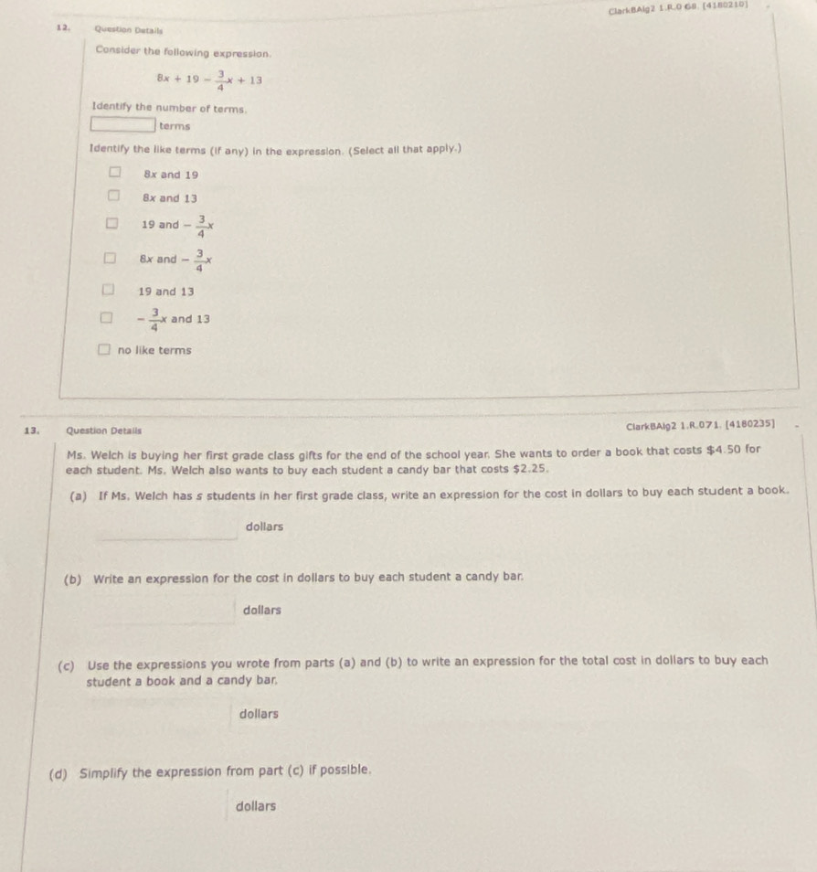 ClarkBAlg2 1.RO G8. [4180210]
12. Question Details
Consider the following expression.
8x+19- 3/4 x+13
Identify the number of terms.
terms
Identify the like terms (if any) in the expression. (Select all that apply.)
8x and 19
8x and 13
19 and - 3/4 x
8x and - 3/4 x
19 and 13
- 3/4 x and 13
no like terms
13. Question Details ClarkBAlg2 1.R.071. [4180235]
Ms. Welch is buying her first grade class gifts for the end of the school year. She wants to order a book that costs $4.50 for
each student. Ms. Welch also wants to buy each student a candy bar that costs $2.25.
(a) If Ms. Welch has s students in her first grade class, write an expression for the cost in dollars to buy each student a book.
dollars
(b) Write an expression for the cost in dollars to buy each student a candy bar.
dollars
(c) Use the expressions you wrote from parts (a) and (b) to write an expression for the total cost in dollars to buy each
student a book and a candy bar.
dollars
(d) Simplify the expression from part (c) if possible.
dollars