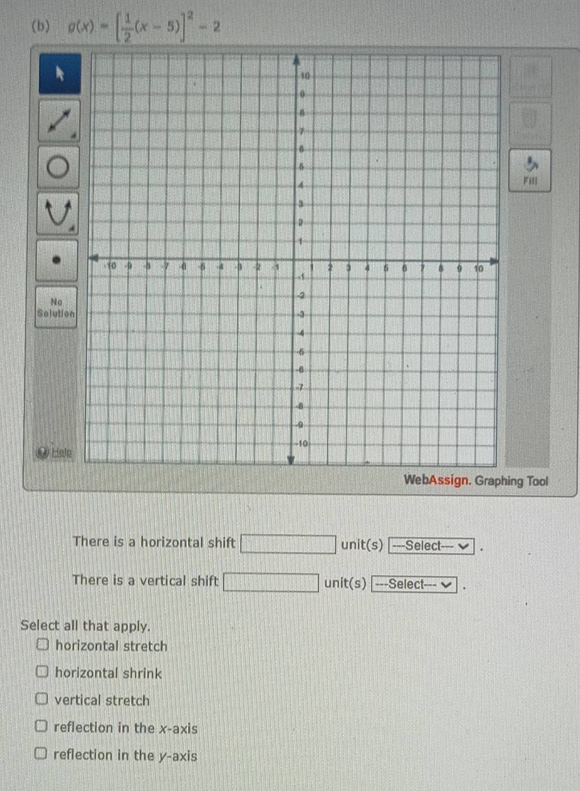 g(x)=[ 1/2 (x-5)]^2-2
Fill
No
Solutio
Hele
ng Tool
There is a horizontal shift unit(s) |---Select--- ✔
There is a vertical shift unit(s) ---Select--- ✔
Select all that apply.
horizontal stretch
horizontal shrink
vertical stretch
reflection in the x-axis
reflection in the y-axis