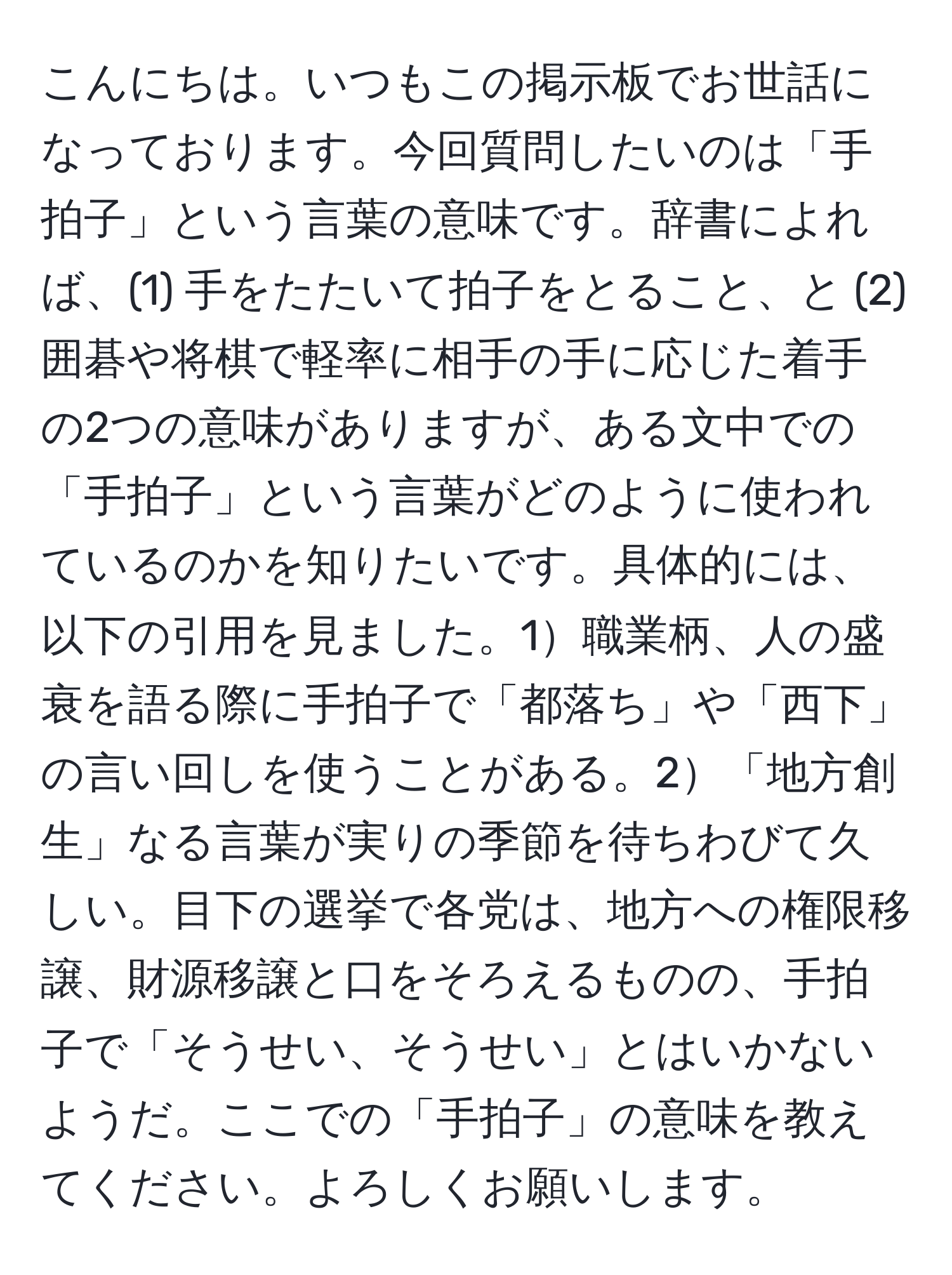 こんにちは。いつもこの掲示板でお世話になっております。今回質問したいのは「手拍子」という言葉の意味です。辞書によれば、(1) 手をたたいて拍子をとること、と (2) 囲碁や将棋で軽率に相手の手に応じた着手の2つの意味がありますが、ある文中での「手拍子」という言葉がどのように使われているのかを知りたいです。具体的には、以下の引用を見ました。1職業柄、人の盛衰を語る際に手拍子で「都落ち」や「西下」の言い回しを使うことがある。2「地方創生」なる言葉が実りの季節を待ちわびて久しい。目下の選挙で各党は、地方への権限移譲、財源移譲と口をそろえるものの、手拍子で「そうせい、そうせい」とはいかないようだ。ここでの「手拍子」の意味を教えてください。よろしくお願いします。