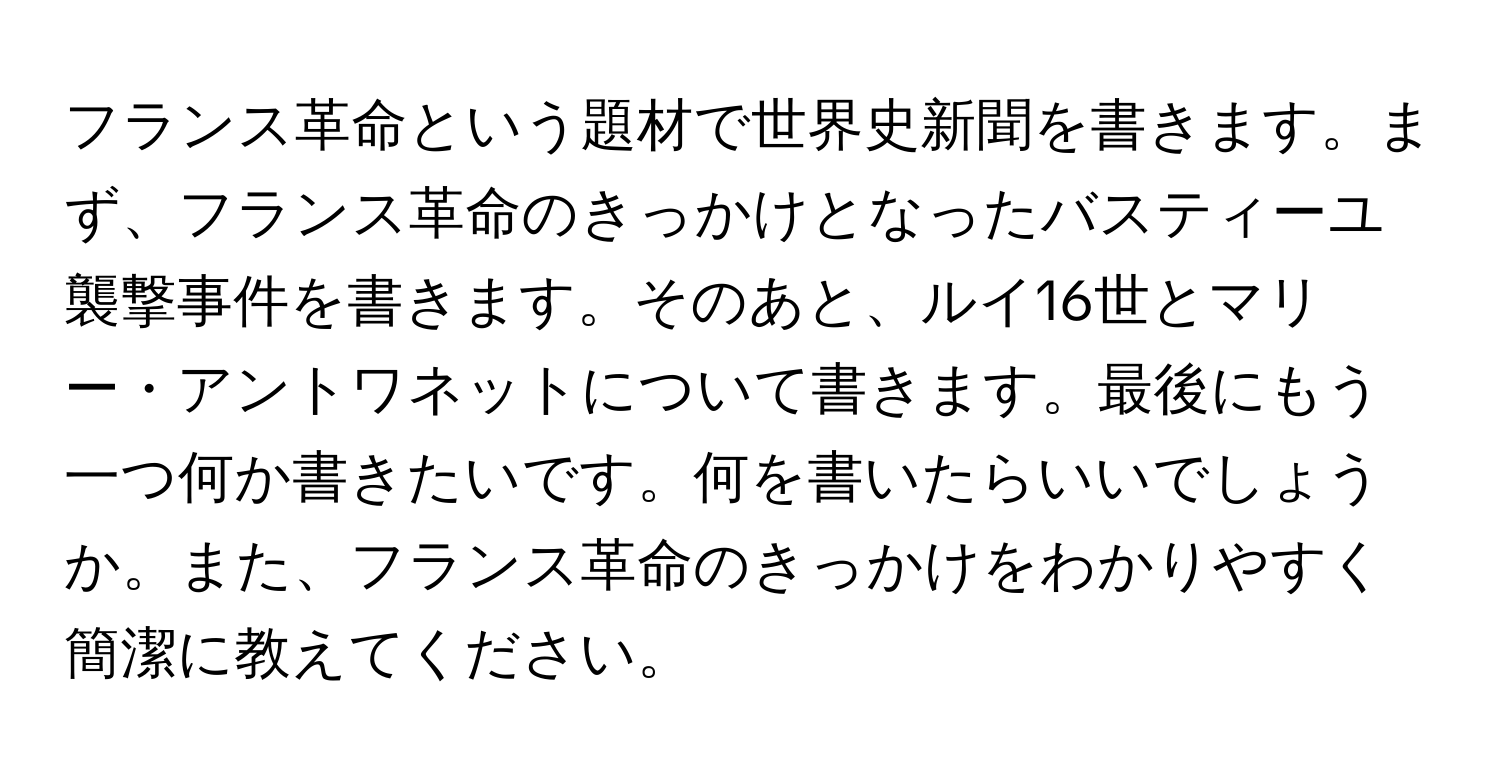 フランス革命という題材で世界史新聞を書きます。まず、フランス革命のきっかけとなったバスティーユ襲撃事件を書きます。そのあと、ルイ16世とマリー・アントワネットについて書きます。最後にもう一つ何か書きたいです。何を書いたらいいでしょうか。また、フランス革命のきっかけをわかりやすく簡潔に教えてください。