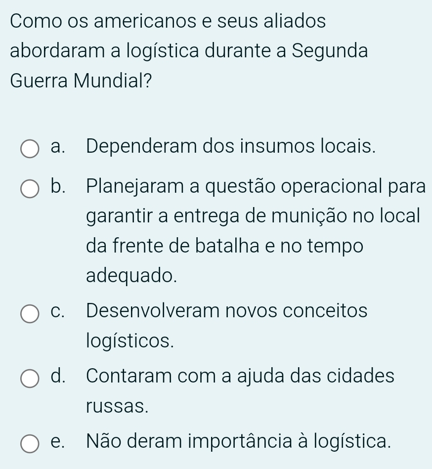 Como os americanos e seus aliados
abordaram a logística durante a Segunda
Guerra Mundial?
a. Dependeram dos insumos locais.
b. Planejaram a questão operacional para
garantir a entrega de munição no local
da frente de batalha e no tempo
adequado.
c. Desenvolveram novos conceitos
logísticos.
d. Contaram com a ajuda das cidades
russas.
e. Não deram importância à logística.