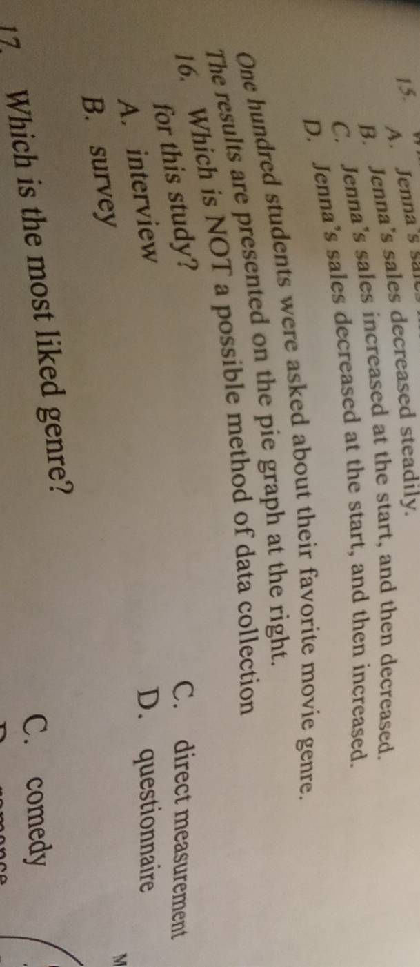 A. Jenna's sale
B. Jenna’s sales decreased steadily.
C. Jenna’s sales increased at the start, and then decreased.
D. Jenna’s sales decreased at the start, and then increased.
One hundred students were asked about their favorite movie genre.
The results are presented on the pie graph at the right.
16. Which is NOT a possible method of data collection
for this study?
C. direct measurement
A. interview
D. questionnaire
B. survey
M
C. comedy
17. Which is the most liked genre?