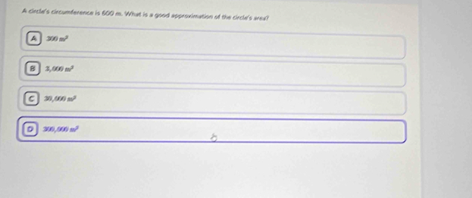 A circlal's circumference is 600 m. What is a good approximation of the circle's area?
A 300m^2
B 3,000m^2
C 30,000n^2
D 300,000n^2