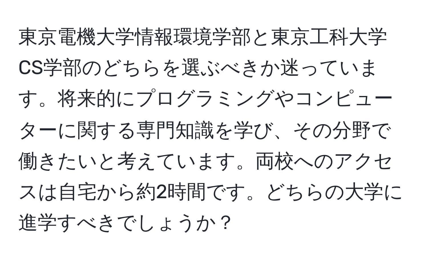 東京電機大学情報環境学部と東京工科大学CS学部のどちらを選ぶべきか迷っています。将来的にプログラミングやコンピューターに関する専門知識を学び、その分野で働きたいと考えています。両校へのアクセスは自宅から約2時間です。どちらの大学に進学すべきでしょうか？