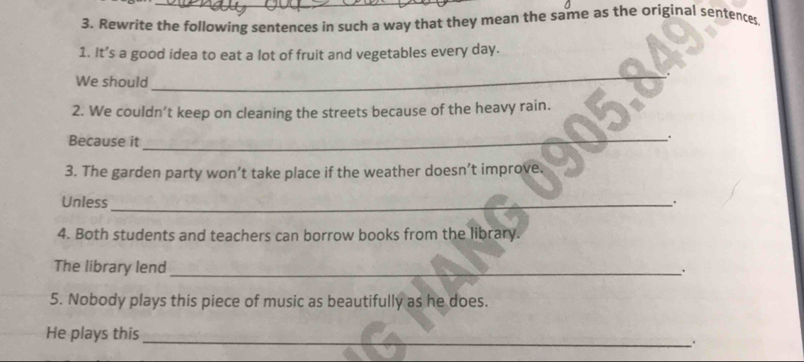 Rewrite the following sentences in such a way that they mean the same as the original sentences 
1. It’s a good idea to eat a lot of fruit and vegetables every day. 
We should 
_ 
2. We couldn’t keep on cleaning the streets because of the heavy rain. 
Because it 
_. 
3. The garden party won’t take place if the weather doesn’t improve. 
Unless_ 
. 
4. Both students and teachers can borrow books from the library. 
The library lend_ 
. 
5. Nobody plays this piece of music as beautifully as he does. 
_ 
He plays this