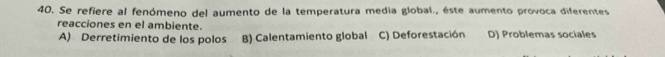 Se refiere al fenómeno del aumento de la temperatura media global., éste aumento provoca diferentes
reacciones en el ambiente.
A) Derretimiento de los polos B) Calentamiento global C) Deforestación D) Problemas sociales