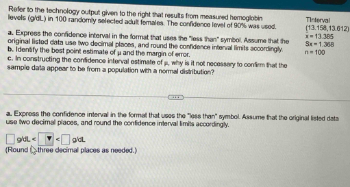 Refer to the technology output given to the right that results from measured hemoglobin TInterval 
levels (g/dL) in 100 randomly selected adult females. The confidence level of 90% was used. (13.158,13.612)
x=13.385
a, Express the confidence interval in the format that uses the "less than" symbol. Assume that the Sx=1.368
original listed data use two decimal places, and round the confidence interval limits accordingly. n=100
b. Identify the best point estimate of μ and the margin of error. 
c. In constructing the confidence interval estimate of μ, why is it not necessary to confirm that the 
sample data appear to be from a population with a normal distribution? 
a. Express the confidence interval in the format that uses the "less than" symbol. Assume that the original listed data 
use two decimal places, and round the confidence interval limits accordingly.
□ g/dL
(Round three decimal places as needed.)