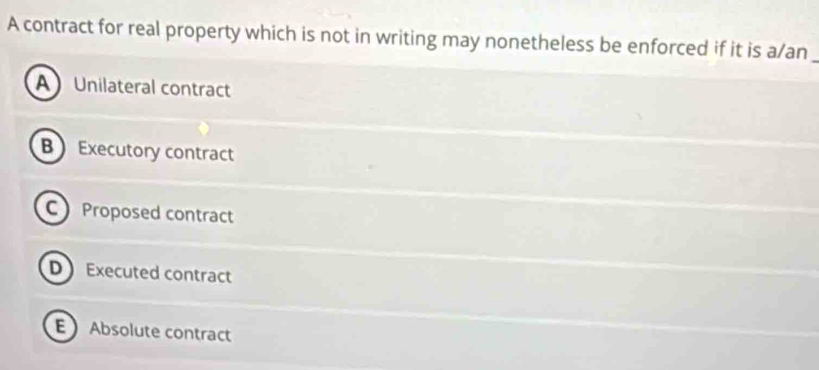 A contract for real property which is not in writing may nonetheless be enforced if it is a/an
A Unilateral contract
B Executory contract
C Proposed contract
D Executed contract
E Absolute contract