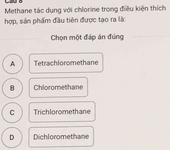 Cau 8
Methane tác dụng với chlorine trong điều kiện thích
hợp, sản phẩm đầu tiên được tạo ra là:
Chọn một đáp án đúng
A Tetrachloromethane
B Chloromethane
C Trichloromethane
D Dichloromethane