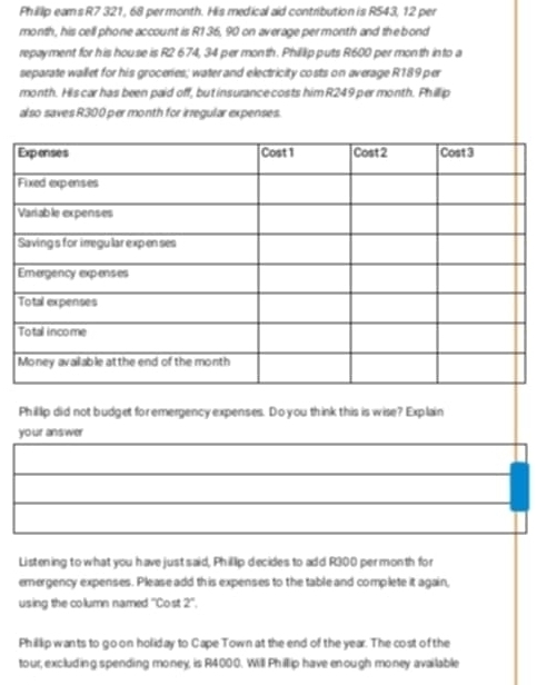 Phillip eams R7 321, 68 permonth. His medical aid contribution is R543, 12 per
month, his cell phone account is R1 36, 90 on average permonth and the bond 
repayment for his house is R2 674, 34 per month. Phillip puts R600 per month into a 
separate wallet for his groceries; water and electricity costs on average R189 per
month. His car has been paid off, but insurance costs him R249 per month. Phill ip 
also saves R300 per month for irregular expenses. 
Phillip did not budget for emergency expenses. Do you think this is wise? Explain 
yo ur ans wer 
Listening to what you have just said, Phillip decides to add R300 permonth for 
emergency expenses. Please add this expenses to the table and complete it again, 
using the column named ''Cost 2°
Phillip wants to go on holiday to Cape Town at the end of the year. The cost of the 
tour, excluding spending money, is R4000. Will Phillip have enough money available