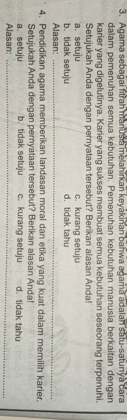 Agama sebagai fitrah manusia melahirkan keyakinan bahwa agama adalan satu-satunya cara
dalam pemenuhan semua kebutuhan. Pemenuhan kebutuhan manusia berkaitan dengan
karier yang digelutinya. Karier yang sukses membuat semua kebutuhan seseorang terpenuhi.
Setujukah Anda dengan pernyataan tersebut? Berikan alasan Anda!
a. setuju c. kurang setuju
b. tidak setuju d. tidak tahu
Alasan:_
_
_
4. Pendidikan agama memberikan landasan moral dan etika yang kuat dalam memilih karier.
Setujukah Anda dengan pernyataan tersebut? Berikan alasan Anda!
a. setuju b. tidak setuju c. kurang setuju d. tidak tahu
Alasan:_
_