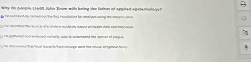 Why do people credit John Snow with being the father of applied epidemiology?
g He successfully carried out the first inoculation for smallpox using the cowpox vitus.
He identfied the sounce of a cholera epidemic based on health data and interviews.
He gathered and analyzed mortaility data to understand the spread of plague.
He discovered that fecal bacteria from sewage were the cause of typhold fever.