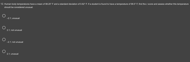 Human body temperatures have a mean of 98.20° F and a standard deviation of 0.62° F. If a student is found to have a temperature of 99.5° F, find the z score and assess whether this temperature
should be considered unusual.
-2.1; unusual
2.1; not unusual
-2.1; not unusual
2.1; unusual