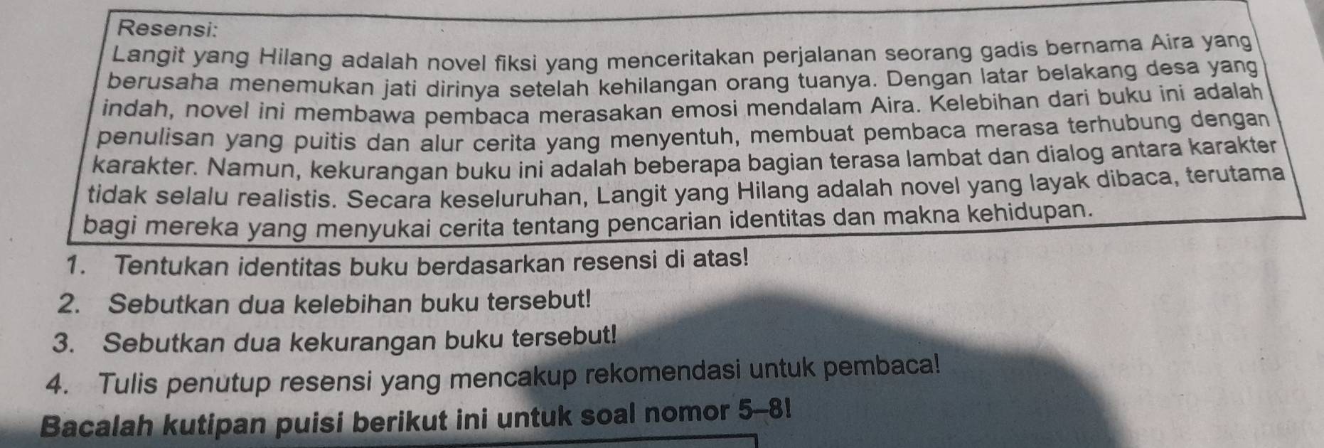 Resensi: 
Langit yang Hilang adalah novel fiksi yang menceritakan perjalanan seorang gadis bernama Aira yang 
berusaha menemukan jati dirinya setelah kehilangan orang tuanya. Dengan latar belakang desa yang 
indah, novel ini membawa pembaca merasakan emosi mendalam Aira. Kelebihan dari buku ini adalah 
penulisan yang puitis dan alur cerita yang menyentuh, membuat pembaca merasa terhubung dengan 
karakter. Namun, kekurangan buku ini adalah beberapa bagian terasa lambat dan dialog antara karakter 
tidak selalu realistis. Secara keseluruhan, Langit yang Hilang adalah novel yang layak dibaca, terutama 
bagi mereka yang menyukai cerita tentang pencarian identitas dan makna kehidupan. 
1. Tentukan identitas buku berdasarkan resensi di atas! 
2. Sebutkan dua kelebihan buku tersebut! 
3. Sebutkan dua kekurangan buku tersebut! 
4. Tulis penutup resensi yang mencakup rekomendasi untuk pembaca! 
Bacalah kutipan puisi berikut ini untuk soal nomor 5-8!