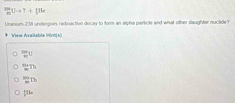 _(92)^(238)Uto ?+_2^4He
Uranium-238 undergoes radioactive decay to form an alpha particle and what other daughter nuclide?
View Available Hint(s)
_(92)^(238)U
_(90)^(234)Th
_(90)^(232)Th
_2^4He