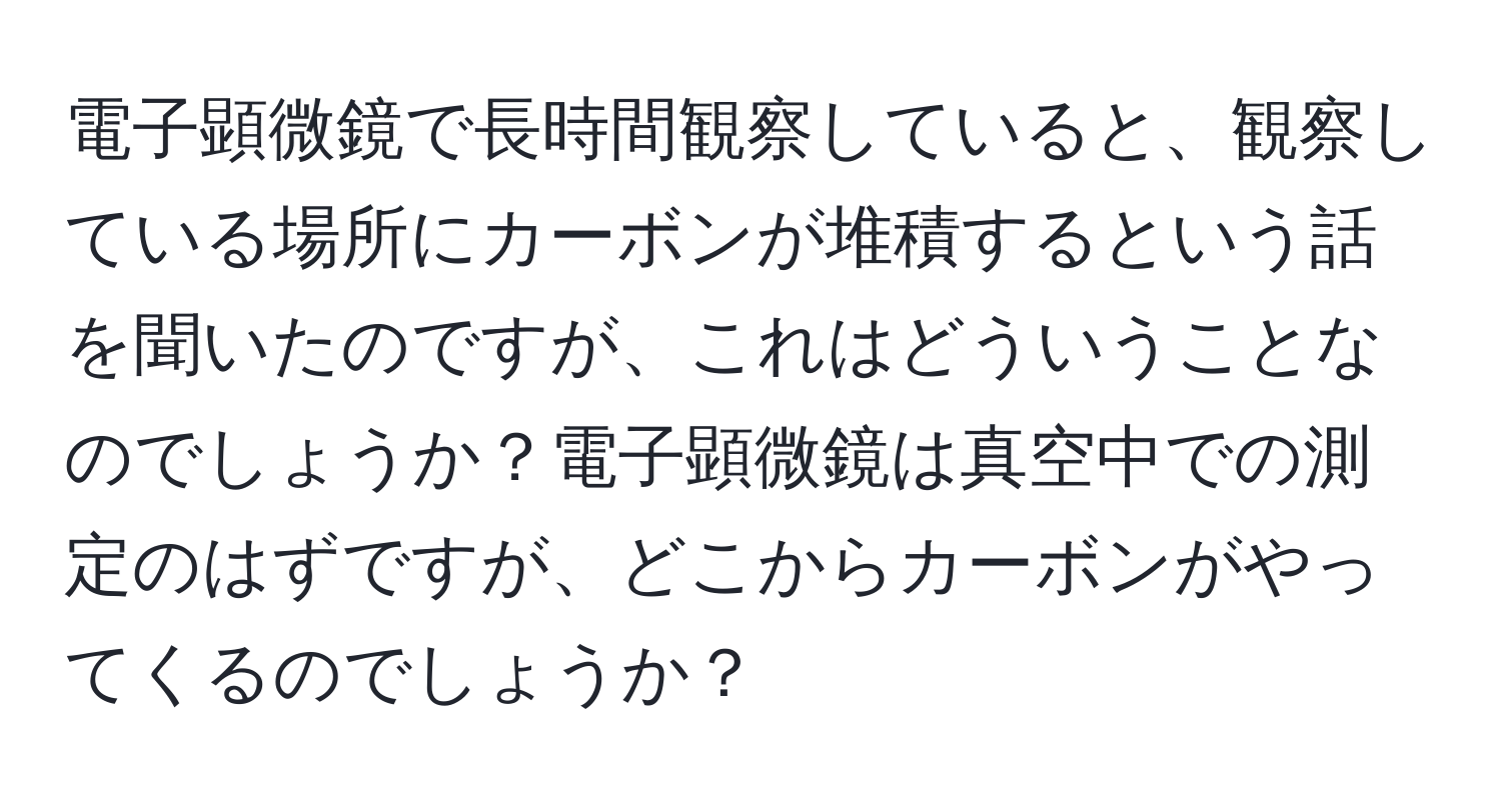 電子顕微鏡で長時間観察していると、観察している場所にカーボンが堆積するという話を聞いたのですが、これはどういうことなのでしょうか？電子顕微鏡は真空中での測定のはずですが、どこからカーボンがやってくるのでしょうか？