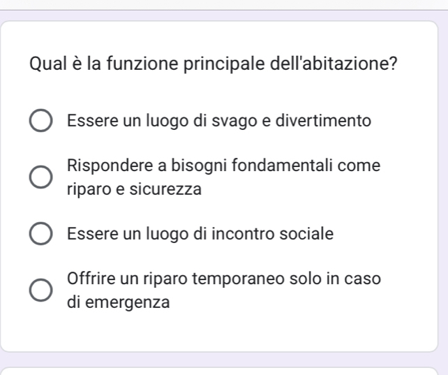 Qual è la funzione principale dell'abitazione?
Essere un luogo di svago e divertimento
Rispondere a bisogni fondamentali come
riparo e sicurezza
Essere un luogo di incontro sociale
Offrire un riparo temporaneo solo in caso
di emergenza